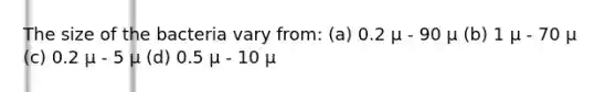 The size of the bacteria vary from: (a) 0.2 µ - 90 µ (b) 1 µ - 70 µ (c) 0.2 µ - 5 µ (d) 0.5 µ - 10 µ