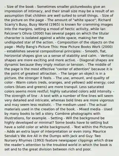 - Size of the book - Sometimes smaller picturebooks give an impression of intimacy, and their small size may be a result of an assumption that children are well suited to small things. - Size of the picture on the page - The amount of "white space"; Richard Scarry's Busy, Busy World (1965) is known for cramming images into the margins, setting a mood of hectic activity, while Ian Falconer's Olivia (2000) has several pages on which the titular character is isolated against a white space, making her the undisputed star of the action. - Composition of the objects on the page - Molly Bang's Picture This: How Picture Books Work (2000) - establishes several compositional principles: - Smooth, flat, horizontal shapes give us a sense of stability and calm. - Vertical shapes are more exciting and more active. - Diagonal shapes are dynamic because they imply motion or tension. - The middle of the page is the most effective "center of attention" because it is the point of greatest attraction. - The larger an object is in a picture, the stronger it feels. - The use, amount, and quality of color - Warm colors (reds, oranges, and yellows) add energy; cool colors (blues and greens) are more tranquil. Less saturated colors seems more restful; highly saturated colors add intensity. - The strength of line - A text with a number of fine lines will seem very detailed and intricate, whereas bold lines are more vigorous and may seem less realistic. - The medium used - The actual materials used in the creation of the book. - Mixed media - Used by many books to tell a story. Combine photographs with illustrations, for example. - Setting - Will the background be highly developed or minimal? Some books have to setting but have a solid color or white background. - Text within the Pictures - Adds an extra layer of interpretation or even irony. Maurice Sendak's We Are All in the Dumps with Jack and Guy: Two Nursery Rhymes (1993) feature newspaper clippings which draw the reader's attention to the troubled world in which the book is set and to the great division between rich and poor.