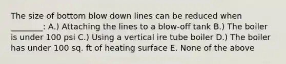 The size of bottom blow down lines can be reduced when ________: A.) Attaching the lines to a blow-off tank B.) The boiler is under 100 psi C.) Using a vertical ire tube boiler D.) The boiler has under 100 sq. ft of heating surface E. None of the above