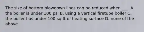 The size of bottom blowdown lines can be reduced when ___. A. the boiler is under 100 psi B. using a vertical firetube boiler C. the boiler has under 100 sq ft of heating surface D. none of the above