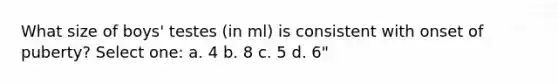 What size of boys' testes (in ml) is consistent with onset of puberty? Select one: a. 4 b. 8 c. 5 d. 6"