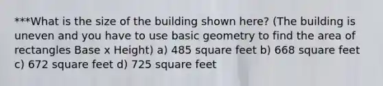 ***What is the size of the building shown here? (The building is uneven and you have to use basic geometry to find the area of rectangles Base x Height) a) 485 square feet b) 668 square feet c) 672 square feet d) 725 square feet