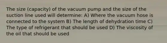 The size (capacity) of the vacuum pump and the size of the suction line used will determine: A) Where the vacuum hose is connected to the system B) The length of dehydration time C) The type of refrigerant that should be used D) The viscosity of the oil that should be used