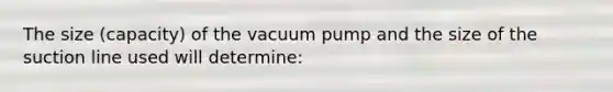 The size (capacity) of the vacuum pump and the size of the suction line used will determine: