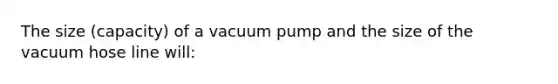 The size (capacity) of a vacuum pump and the size of the vacuum hose line will: