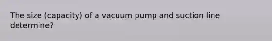 The size (capacity) of a vacuum pump and suction line determine?