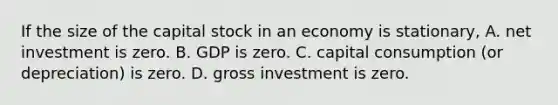 If the size of the capital stock in an economy is stationary, A. net investment is zero. B. GDP is zero. C. capital consumption (or depreciation) is zero. D. gross investment is zero.