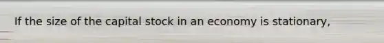 If the size of the capital stock in an economy is stationary,