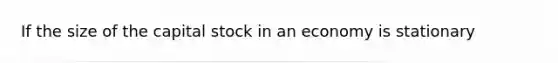 If the size of the capital stock in an economy is stationary