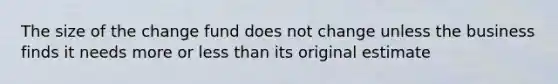 The size of the change fund does not change unless the business finds it needs more or less than its original estimate