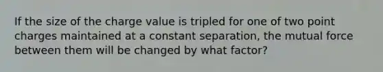 If the size of the charge value is tripled for one of two point charges maintained at a constant separation, the mutual force between them will be changed by what factor?