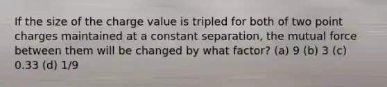 If the size of the charge value is tripled for both of two point charges maintained at a constant separation, the mutual force between them will be changed by what factor? (a) 9 (b) 3 (c) 0.33 (d) 1/9