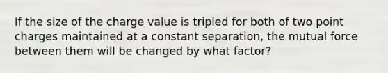 If the size of the charge value is tripled for both of two point charges maintained at a constant separation, the mutual force between them will be changed by what factor?