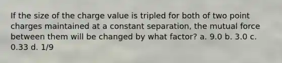 If the size of the charge value is tripled for both of two point charges maintained at a constant separation, the mutual force between them will be changed by what factor? a. 9.0 b. 3.0 c. 0.33 d. 1/9