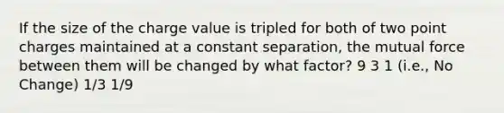 If the size of the charge value is tripled for both of two point charges maintained at a constant separation, the mutual force between them will be changed by what factor? 9 3 1 (i.e., No Change) 1/3 1/9