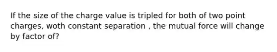 If the size of the charge value is tripled for both of two point charges, woth constant separation , the mutual force will change by factor of?