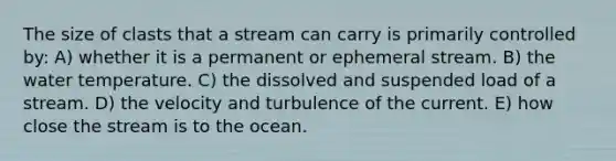 The size of clasts that a stream can carry is primarily controlled by: A) whether it is a permanent or ephemeral stream. B) the water temperature. C) the dissolved and suspended load of a stream. D) the velocity and turbulence of the current. E) how close the stream is to the ocean.