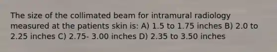 The size of the collimated beam for intramural radiology measured at the patients skin is: A) 1.5 to 1.75 inches B) 2.0 to 2.25 inches C) 2.75- 3.00 inches D) 2.35 to 3.50 inches