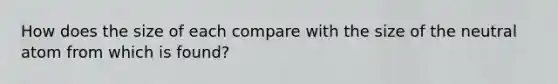 How does the size of each compare with the size of the neutral atom from which is found?