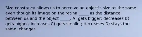 Size constancy allows us to perceive an object's size as the same even though its image on the retina _____ as the distance between us and the object _____. A) gets bigger; decreases B) gets bigger; increases C) gets smaller; decreases D) stays the same; changes