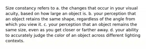 Size constancy refers to a. the changes that occur in your visual acuity, based on how large an object is. b. your perception that an object retains the same shape, regardless of the angle from which you view it. c. your perception that an object remains the same size, even as you get closer or farther away. d. your ability to accurately judge the color of an object across different lighting contexts.