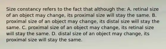 Size constancy refers to the fact that although the: A. retinal size of an object may change, its proximal size will stay the same. B. proximal size of an object may change, its distal size will stay the same. C. proximal size of an object may change, its retinal size will stay the same. D. distal size of an object may change, its proximal size will stay the same.