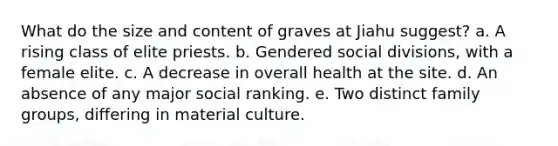 What do the size and content of graves at Jiahu suggest? a. A rising class of elite priests. b. Gendered social divisions, with a female elite. c. A decrease in overall health at the site. d. An absence of any major social ranking. e. Two distinct family groups, differing in material culture.