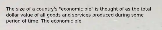 The size of a country's "economic pie" is thought of as the total dollar value of all goods and services produced during some period of time. The economic pie