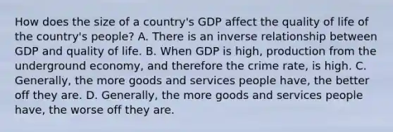 How does the size of a country's GDP affect the quality of life of the country's people? A. There is an inverse relationship between GDP and quality of life. B. When GDP is high, production from the underground economy, and therefore the crime rate, is high. C. Generally, the more goods and services people have, the better off they are. D. Generally, the more goods and services people have, the worse off they are.