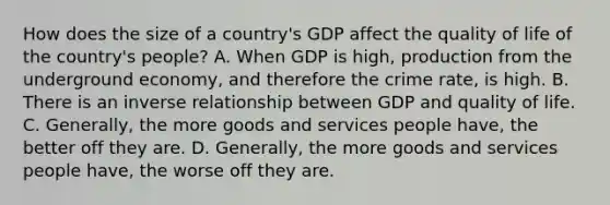 How does the size of a​ country's GDP affect the quality of life of the​ country's people? A. When GDP is​ high, production from the underground​ economy, and therefore the crime​ rate, is high. B. There is an inverse relationship between GDP and quality of life. C. ​Generally, the more goods and services people​ have, the better off they are. D. ​Generally, the more goods and services people​ have, the worse off they are.