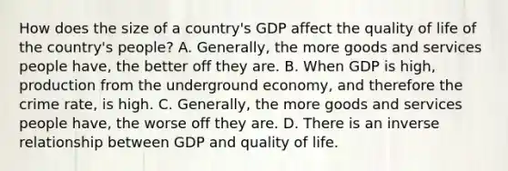 How does the size of a​ country's GDP affect the quality of life of the​ country's people? A. ​Generally, the more goods and services people​ have, the better off they are. B. When GDP is​ high, production from the underground​ economy, and therefore the crime​ rate, is high. C. ​Generally, the more goods and services people​ have, the worse off they are. D. There is an <a href='https://www.questionai.com/knowledge/kc6KNK1VxL-inverse-relation' class='anchor-knowledge'>inverse relation</a>ship between GDP and quality of life.