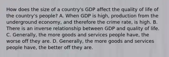 How does the size of a​ country's GDP affect the quality of life of the​ country's people? A. When GDP is​ high, production from the underground​ economy, and therefore the crime​ rate, is high. B. There is an inverse relationship between GDP and quality of life. C. ​Generally, the more goods and services people​ have, the worse off they are. D. ​Generally, the more goods and services people​ have, the better off they are.