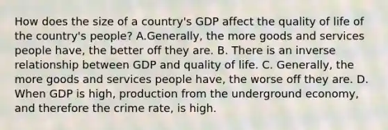 How does the size of a​ country's GDP affect the quality of life of the​ country's people? A.​Generally, the more goods and services people​ have, the better off they are. B. There is an inverse relationship between GDP and quality of life. C. Generally, the more goods and services people​ have, the worse off they are. D. When GDP is​ high, production from the underground​ economy, and therefore the crime​ rate, is high.