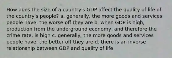 How does the size of a country's GDP affect the quality of life of the country's people? a. generally, the more goods and services people have, the worse off they are b. when GDP is high, production from the underground economy, and therefore the crime rate, is high c. generally, the more goods and services people have, the better off they are d. there is an <a href='https://www.questionai.com/knowledge/kc6KNK1VxL-inverse-relation' class='anchor-knowledge'>inverse relation</a>ship between GDP and quality of life