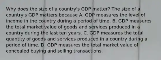 Why does the size of a​ country's GDP​ matter? The size of a​ country's GDP matters because A. GDP measures the level of income in the country during a period of time. B. GDP measures the total market value of goods and services produced in a country during the last ten years. C. GDP measures the total quantity of goods and services produced in a country during a period of time. D. GDP measures the total market value of concealed buying and selling transactions.