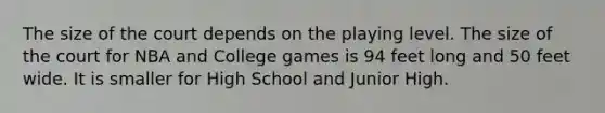 The size of the court depends on the playing level. The size of the court for NBA and College games is 94 feet long and 50 feet wide. It is smaller for High School and Junior High.