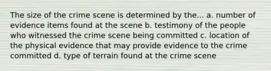 The size of the crime scene is determined by the... a. number of evidence items found at the scene b. testimony of the people who witnessed the crime scene being committed c. location of the physical evidence that may provide evidence to the crime committed d. type of terrain found at the crime scene