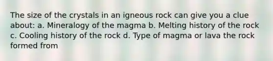 The size of the crystals in an igneous rock can give you a clue about: a. Mineralogy of the magma b. Melting history of the rock c. Cooling history of the rock d. Type of magma or lava the rock formed from