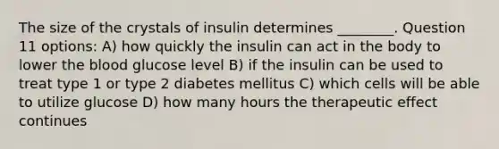 The size of the crystals of insulin determines ________. Question 11 options: A) how quickly the insulin can act in the body to lower the blood glucose level B) if the insulin can be used to treat type 1 or type 2 diabetes mellitus C) which cells will be able to utilize glucose D) how many hours the therapeutic effect continues