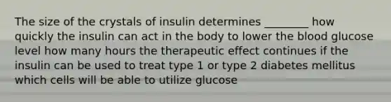 The size of the crystals of insulin determines ________ how quickly the insulin can act in the body to lower the blood glucose level how many hours the therapeutic effect continues if the insulin can be used to treat type 1 or type 2 diabetes mellitus which cells will be able to utilize glucose