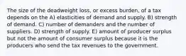 The size of the deadweight loss, or excess burden, of a tax depends on the A) elasticities of demand and supply. B) strength of demand. C) number of demanders and the number of suppliers. D) strength of supply. E) amount of producer surplus but not the amount of consumer surplus because it is the producers who send the tax revenues to the government.