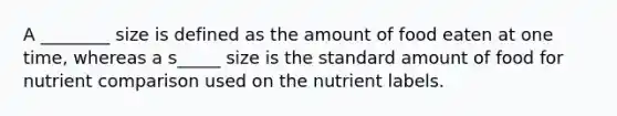 A ________ size is defined as the amount of food eaten at one time, whereas a s_____ size is the standard amount of food for nutrient comparison used on the nutrient labels.