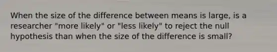 When the size of the difference between means is large, is a researcher "more likely" or "less likely" to reject the null hypothesis than when the size of the difference is small?