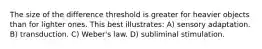 The size of the difference threshold is greater for heavier objects than for lighter ones. This best illustrates: A) sensory adaptation. B) transduction. C) Weber's law. D) subliminal stimulation.