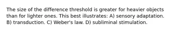 The size of the difference threshold is greater for heavier objects than for lighter ones. This best illustrates: A) sensory adaptation. B) transduction. C) Weber's law. D) subliminal stimulation.