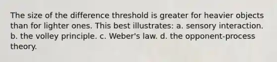 The size of the difference threshold is greater for heavier objects than for lighter ones. This best illustrates: a. sensory interaction. b. the volley principle. c. Weber's law. d. the opponent-process theory.