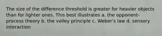 The size of the difference threshold is greater for heavier objects than for lighter ones. This best illustrates a. the opponent-process theory b. the volley principle c. Weber's law d. sensory interaction