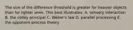 The size of the difference threshold is greater for heavier objects than for lighter ones. This best illustrates: A. sensory interaction B. the volley principal C. Weber's law D. parallel processing E. the opponent-process theory