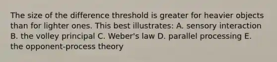 The size of the difference threshold is greater for heavier objects than for lighter ones. This best illustrates: A. sensory interaction B. the volley principal C. Weber's law D. parallel processing E. the opponent-process theory