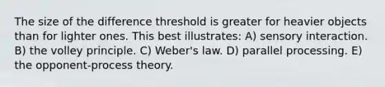 The size of the difference threshold is greater for heavier objects than for lighter ones. This best illustrates: A) sensory interaction. B) the volley principle. C) Weber's law. D) parallel processing. E) the opponent-process theory.